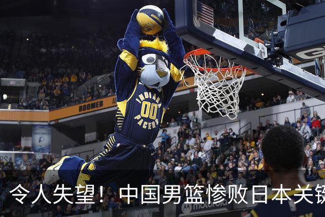 令人失望！中国男篮惨败日本关键5分钟，新星6次“离谱”犯错